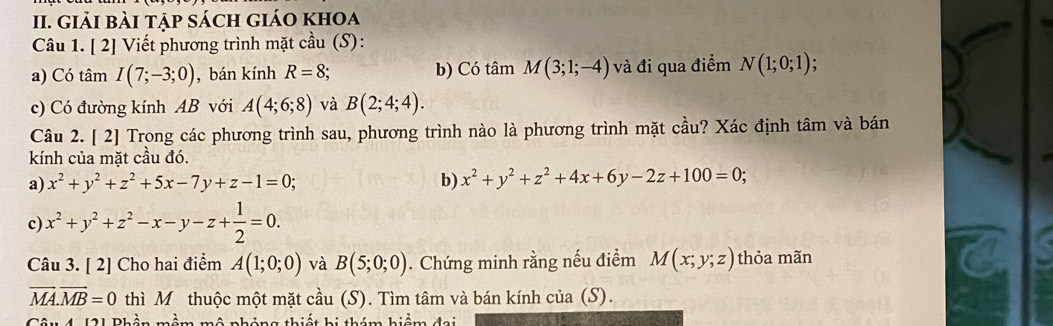 giải bài tập sách giáo khoa
Câu 1. [ 2] Viết phương trình mặt cầu (S):
a) Có tâm I(7;-3;0) , bán kính R=8; b) Có tâm M(3;1;-4) và đi qua điểm N(1;0;1) :
c) Có đường kính AB với A(4;6;8) và B(2;4;4). 
Câu 2. [ 2] Trong các phương trình sau, phương trình nào là phương trình mặt cầu? Xác định tâm và bán
kính của mặt cầu đó.
a) x^2+y^2+z^2+5x-7y+z-1=0; b) x^2+y^2+z^2+4x+6y-2z+100=0;
c) x^2+y^2+z^2-x-y-z+ 1/2 =0. 
Câu 3. [ 2] Cho hai điểm A(1;0;0) và B(5;0;0). Chứng minh rằng nếu điểm M(x;y;z) thỏa mãn
overline MA.overline MB=0 thì M thuộc một mặt cầu (S). Tìm tâm và bán kính của (S).