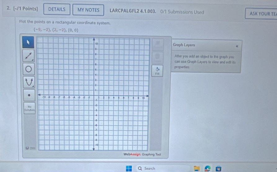 DETAILS MY NOTES LARCPALGFL2 4.1.003. 0/1 Submissions Used 
ASK YOUR TE 
Plot the points on a rectangular coordinate system.
(-9,-2),(2,-2), (0,0)
Graph Layers « 
After you add an object to the graph you 
can use Graph Layers to view and edit its 
properties 
Fill 
No 
Selutio 
9 == 
WebAssign. Graphing Tool 
Search