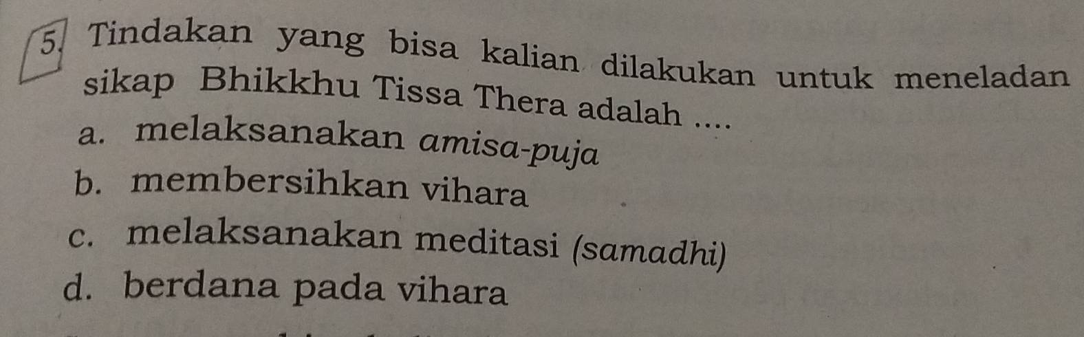 Tindakan yang bisa kalian dilakukan untuk meneladan
sikap Bhikkhu Tissa Thera adalah ....
a. melaksanakan amisa-puja
b. membersihkan vihara
c. melaksanakan meditasi (samadhi)
d. berdana pada vihara