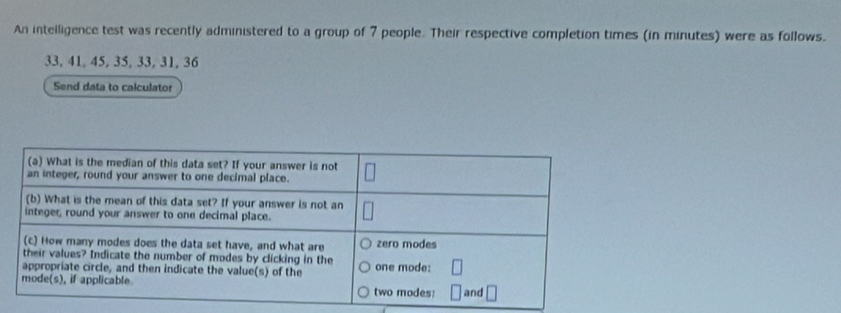 An intelligence test was recently administered to a group of 7 people. Their respective completion times (in minutes) were as follows.
33, 41, 45, 35, 33, 31, 36
Send data to calculator