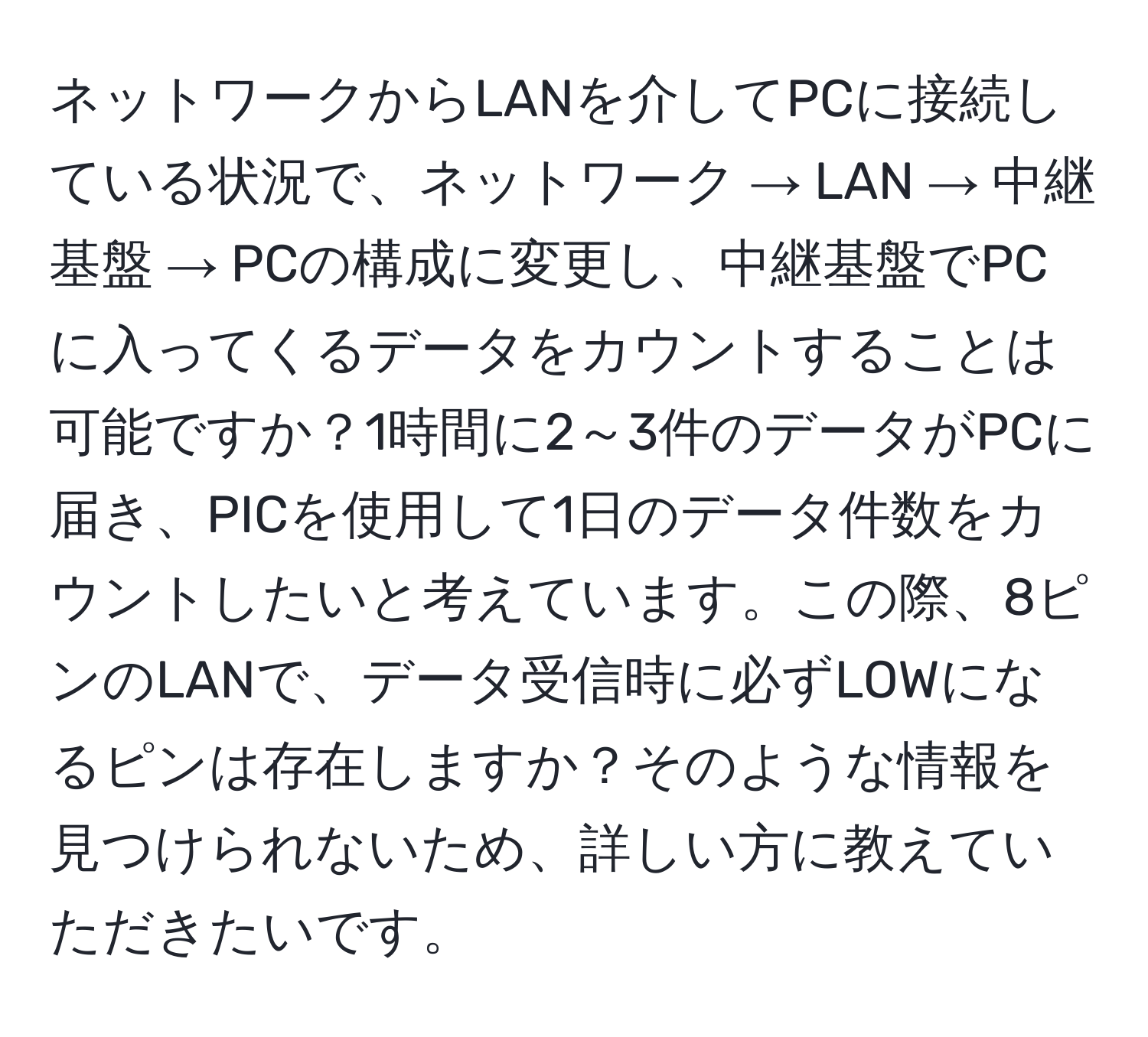 ネットワークからLANを介してPCに接続している状況で、ネットワーク → LAN → 中継基盤 → PCの構成に変更し、中継基盤でPCに入ってくるデータをカウントすることは可能ですか？1時間に2～3件のデータがPCに届き、PICを使用して1日のデータ件数をカウントしたいと考えています。この際、8ピンのLANで、データ受信時に必ずLOWになるピンは存在しますか？そのような情報を見つけられないため、詳しい方に教えていただきたいです。