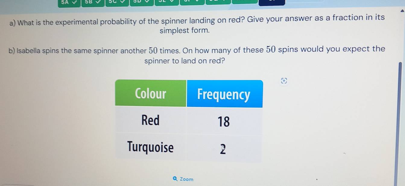 5A 5B 
a) What is the experimental probability of the spinner landing on red? Give your answer as a fraction in its 
simplest form. 
b) Isabella spins the same spinner another 50 times. On how many of these 50 spins would you expect the 
spinner to land on red? 
Zoom