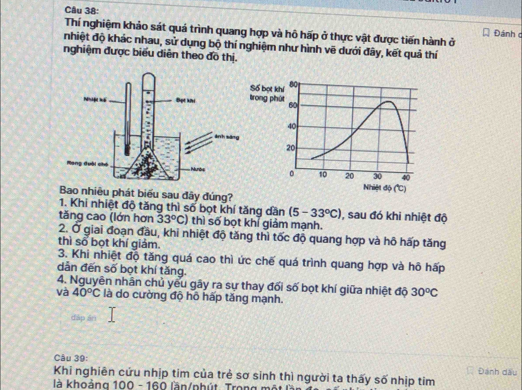 Thí nghiệm khảo sát quá trình quang hợp và hô hấp ở thực vật được tiến hành ở
Đánh c
nhiệt độ khác nhau, sử dụng bộ thí nghiệm như hình vẽ dưới đây, kết quả thí
nghiệm được biểu diễn theo đồ thị.
Bao nhiêu phát biểu sau đây đúng?
1. Khi nhiệt độ tăng thì số bọt khí tăng dần (5-33°C) , sau đó khi nhiệt độ
tăng cao (lớn hơn 33°C) thì số bọt khỉ giảm mạnh.
2. Ở giai đoạn đầu, khi nhiệt độ tăng thì tốc độ quang hợp và hỗ hấp tăng
thì sổ bọt khí giảm.
3. Khi nhiệt độ tăng quá cao thì ức chế quá trình quang hợp và hô hấp
dẫn đến số bọt khí tăng.
4. Nguyên nhân chủ yểu gây ra sự thay đối số bọt khí giữa nhiệt độ 30^oC
và 40°C là do cường độ hô hấp tăng mạnh.
đáp án
Câu 39: Đánh dấu
Khi nghiên cứu nhịp tim của trẻ sơ sinh thì người ta thấy số nhịp tim
là khoảng 100 - 160 lần/phút. Trong một là