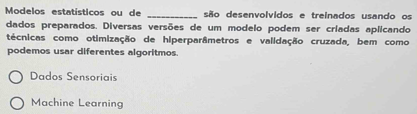 Modelos estatísticos ou de _são desenvolvidos e treinados usando os
dados preparados. Diversas versões de um modelo podem ser criadas aplicando
técnicas como otimização de hiperparâmetros e validação cruzada, bem como
podemos usar diferentes algoritmos.
Dados Sensoriais
Machine Learning