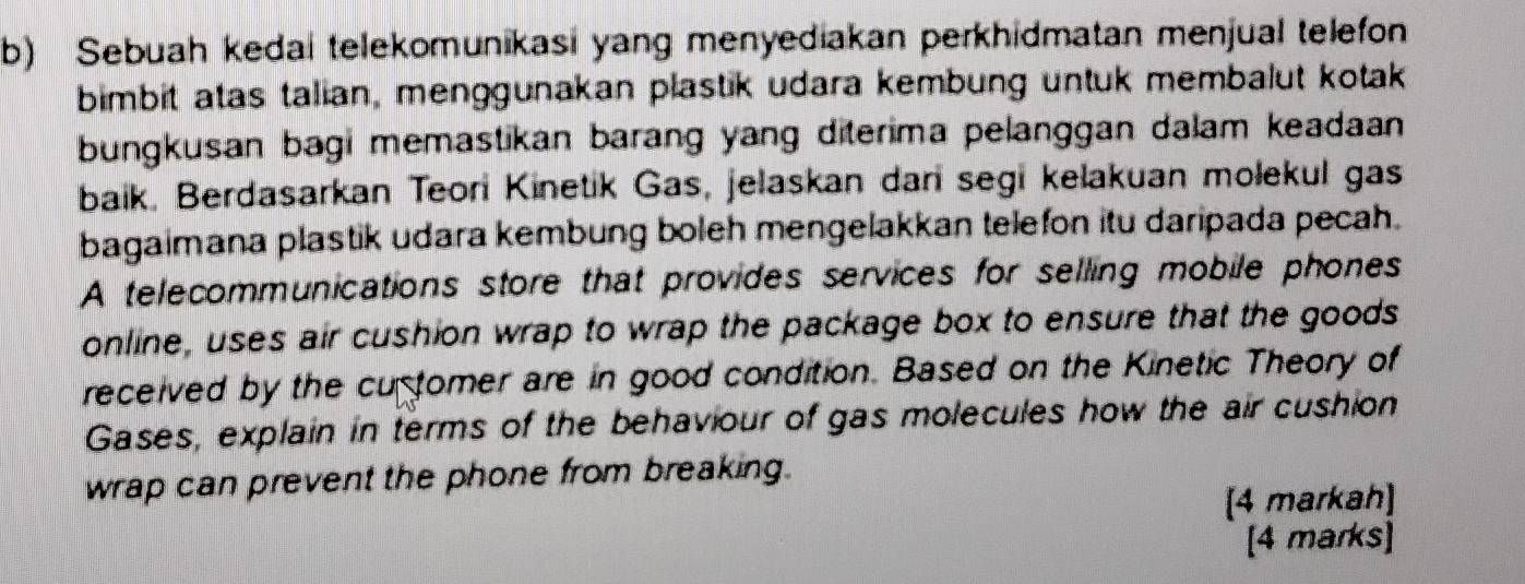 Sebuah kedai telekomunikasi yang menyediakan perkhidmatan menjual telefon 
bimbit atas talian, menggunakan plastik udara kembung untuk membalut kotak 
bungkusan bagi memastikan barang yang diterima pelanggan dalam keadaan 
baik. Berdasarkan Teori Kinetik Gas, jelaskan dan segi kelakuan molekul gas 
bagaimana plastik udara kembung boleh mengelakkan telefon itu daripada pecah. 
A telecommunications store that provides services for selling mobile phones 
online, uses air cushion wrap to wrap the package box to ensure that the goods 
received by the cuptomer are in good condition. Based on the Kinetic Theory of 
Gases, explain in terms of the behaviour of gas molecules how the air cushion 
wrap can prevent the phone from breaking. 
[4 markah] 
[4 marks]