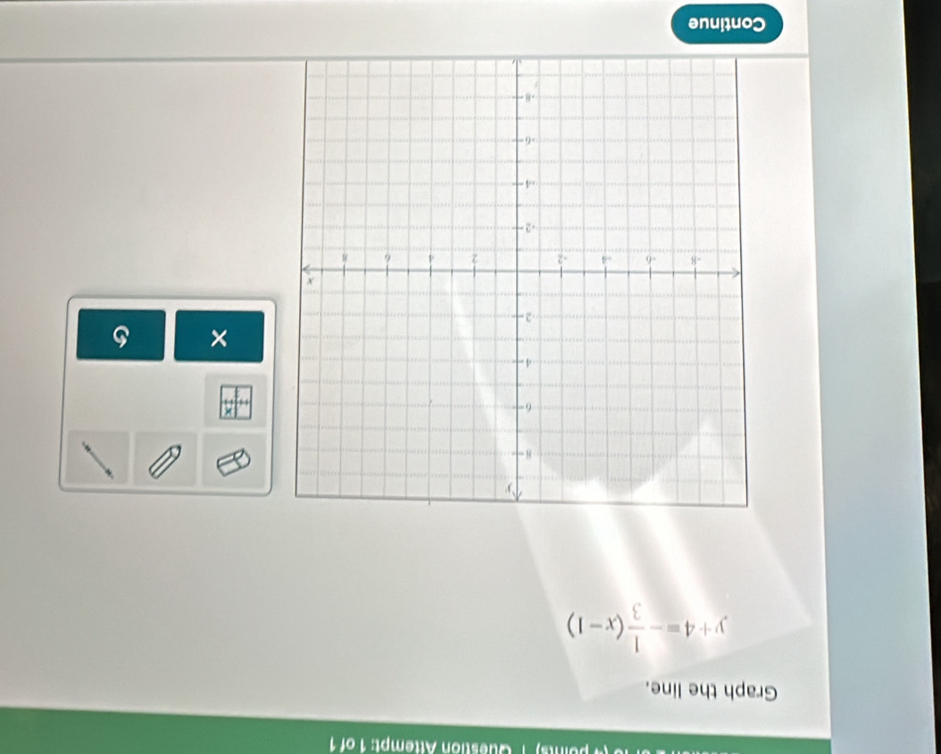 Question Attempt: 1 of 1 
Graph the line.
y+4=- 1/3 (x-1)
× 
Continue