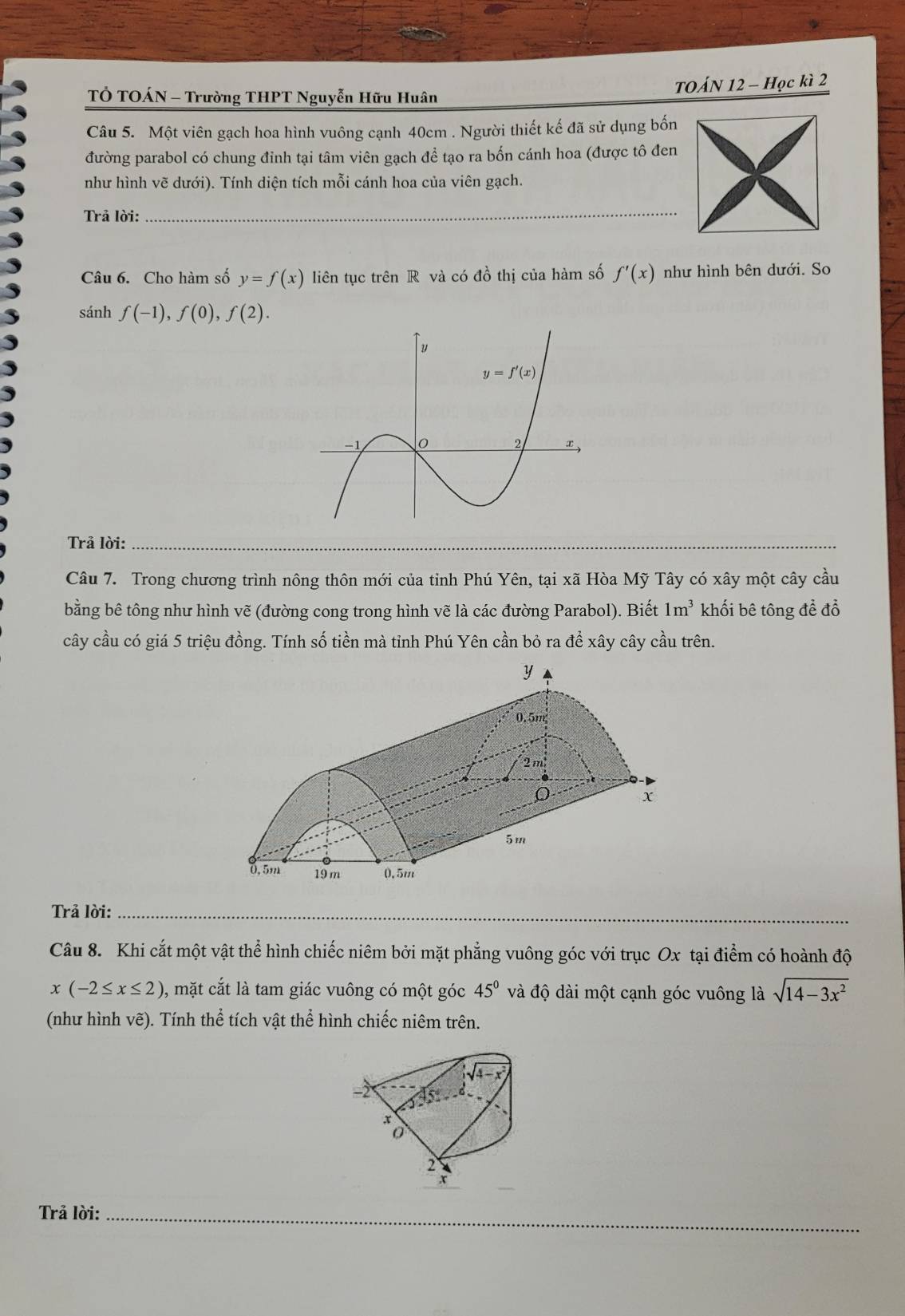 TỞ TOÁN - Trường THPT Nguyễn Hữu Huân TOÁN 12 - Học kì 2
Câu 5. Một viên gạch hoa hình vuông cạnh 40cm . Người thiết kế đã sử dụng bốn
đường parabol có chung đinh tại tâm viên gạch để tạo ra bốn cánh hoa (được tô đen
như hình vẽ dưới). Tính diện tích mỗi cánh hoa của viên gạch.
Trả lời:
_
Câu 6. Cho hàm số y=f(x) liên tục trên R và có đồ thị của hàm số f'(x) như hình bên dưới. So
sánh f(-1),f(0),f(2).
Trả lời:_
_
Câu 7. Trong chương trình nông thôn mới của tỉnh Phú Yên, tại xã Hòa Mỹ Tây có xây một cây cầu
bằng bê tông như hình vẽ (đường cong trong hình vẽ là các đường Parabol). Biết 1m^3 khối bê tông để đổ
cây cầu có giá 5 triệu đồng. Tính số tiền mà tỉnh Phú Yên cần bỏ ra để xây cây cầu trên.
Trả lời:_
Câu 8. Khi cắt một vật thể hình chiếc niêm bởi mặt phẳng vuông góc với trục Ox tại điểm có hoành độ
x(-2≤ x≤ 2) 0, mặt cắt là tam giác vuông có một góc 45° và độ dài một cạnh góc vuông là sqrt(14-3x^2)
(như hình vẽ). Tính thể tích vật thể hình chiếc niêm trên.
2
Trả lời:_