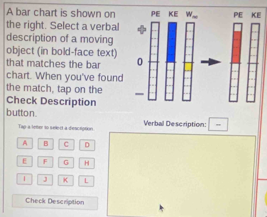 A bar chart is shown on
the right. Select a verbal
description of a moving
object (in bold-face text)
that matches the bar 
chart. When you've found
the match, tap on the 
Check Description
button.
Verbal Description: -
Tap a letter to select a description
A B C D
E F G H
1 J K L
Check Description