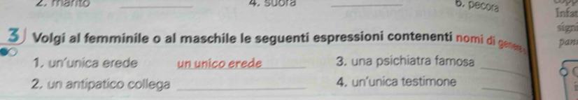 pecora 
2. marto _4. suora _Infat 
signi 
3 Volgi al femminile o al maschile le seguenti espressioni contenenti nomi di genen pan 
_ 
1. un´unica erede un unico erede _3. una psichiatra famosa 
2. un antipatico collega _4. un’unica testimone_