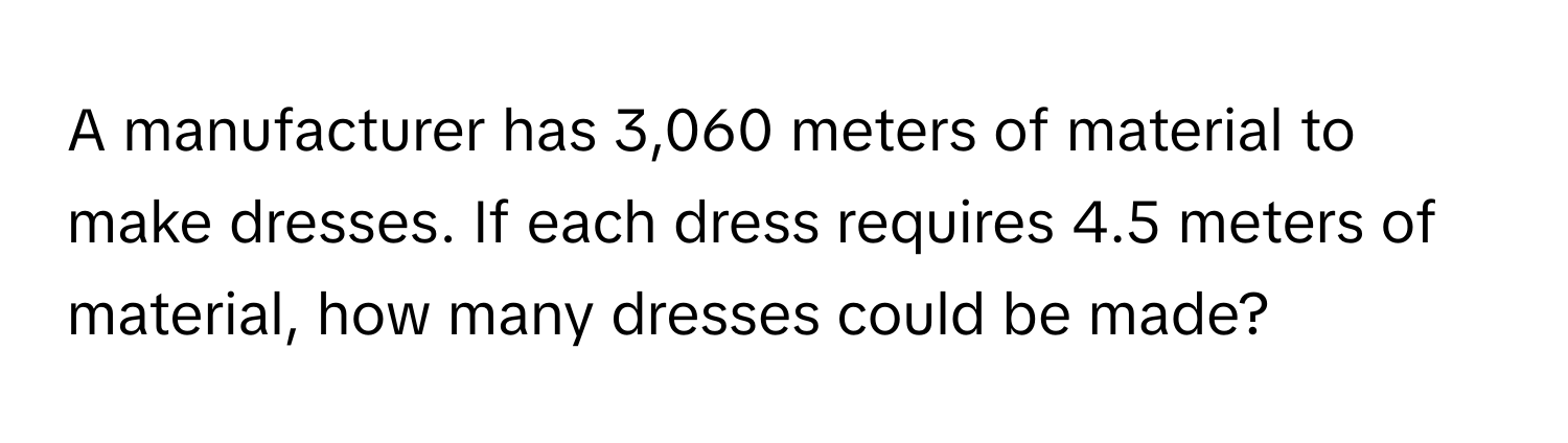 A manufacturer has 3,060 meters of material to make dresses. If each dress requires 4.5 meters of material, how many dresses could be made?