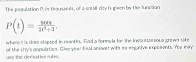 The population P, in thousands, of a small city is given by the function
P(t)= 900t/2t^2+3 , 
where t is time elapsed in months. Find a formula for the instantaneous grown rate 
of the city's population. Give your final answer with no negative exponents. You may 
use the derivative rules.