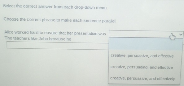 Select the correct answer from each drop-down menu.
Choose the correct phrase to make each sentence parallel.
Alice worked hard to ensure that her presentation was
The teachers like John because he
creative, persuasive, and effective
creative, persuading, and effective
creative, persuasive, and effectively