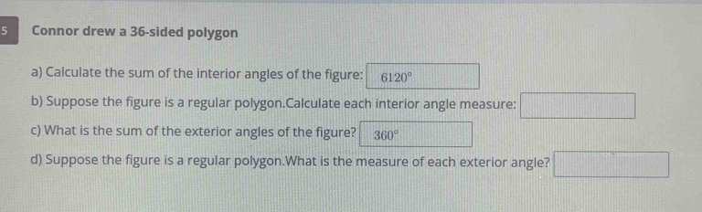 Connor drew a 36 -sided polygon 
a) Calculate the sum of the interior angles of the figure: 6120°
b) Suppose the figure is a regular polygon.Calculate each interior angle measure: □ 
c) What is the sum of the exterior angles of the figure? 360°
d) Suppose the figure is a regular polygon.What is the measure of each exterior angle? □