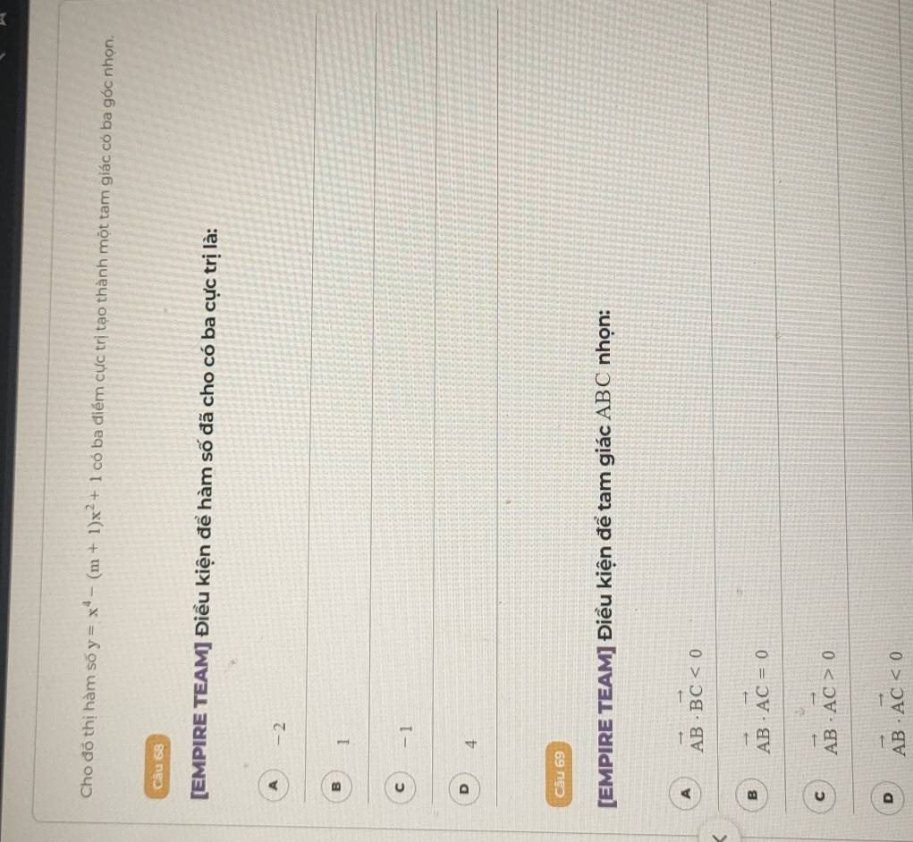 Cho đồ thị hàm số y=x^4-(m+1)x^2+1 có ba điểm cực trị tạo thành một tam giác có ba góc nhọn.
Câu 68
[EMPIRE TEAM] Điều kiện để hàm số đã cho có ba cực trị là:
A -2
B 1
C -1
4
Câu 69
[EMPIRE TEAM] Điều kiện để tam giác ABC nhọn:
A vector AB· vector BC<0</tex>
B vector AB· vector AC=0
C vector AB· vector AC>0
D vector AB· vector AC<0</tex>
