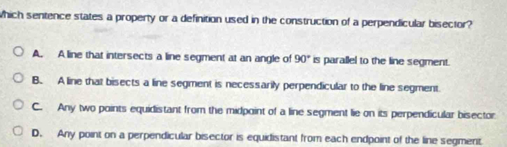 which sentence states a property or a definition used in the construction of a perpendicular bisector?
A. A line that intersects a line segment at an angle of 90° is parallel to the line segment.
B. A line that bisects a line segment is necessarily perpendicular to the line segment
C. Any two points equidistant from the midpoint of a line segment lie on its perpendicular bisector
D. Any point on a perpendicular bisector is equidistant from each endpoint of the line segment.