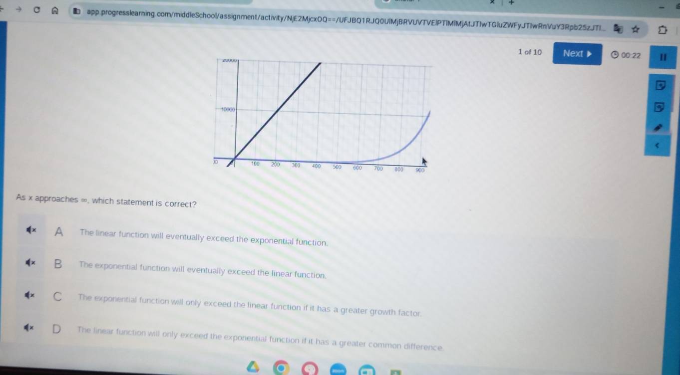 of 10 Next 00:22
As x approaches ∞, which statement is correct?
A The linear function will eventually exceed the exponential function.
B The exponential function will eventually exceed the linear function.
C . The exponential function will only exceed the linear function if it has a greater growth factor.
The linear function will only exceed the exponential function if it has a greater common difference.