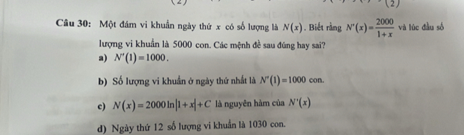 (2)
Câu 30: Một đám vi khuẩn ngày thứ x có số lượng là N(x) , Biết rằng N'(x)= 2000/1+x  và lúc đầu số
lượng vi khuẩn là 5000 con. Các mệnh đề sau đúng hay sai?
a) N'(1)=1000.
b) Số lượng vi khuẩn ở ngày thứ nhất là N'(1)=1000con.
c) N(x)=2000ln |1+x|+C là nguyên hàm của N'(x)
d) Ngày thứ 12 số lượng vi khuẩn là 1030 con.