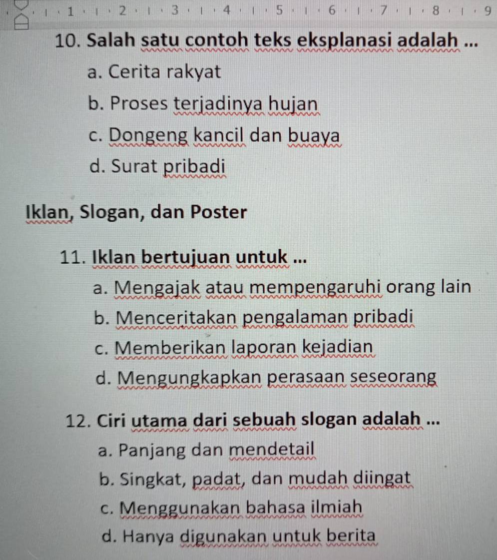 1,| 
6 · 1· 7· 1· 8· 1· 9
10. Salah satu contoh teks eksplanasi adalah ...
a. Cerita rakyat
b. Proses terjadinya hujan
c. Dongeng kancil dan buaya
d. Surat pribadi
Iklan, Slogan, dan Poster
11. Iklan bertujuan untuk ...
a. Mengajak atau mempengaruhi orang lain
b. Menceritakan pengalaman pribadi
c. Memberikan laporan kejadian
d. Mengungkapkan perasaan seseorang
12. Ciri utama dari sebuah slogan adalah ...
a. Panjang dan mendetail
b. Singkat, padat, dan mudah diingat
c. Menggunakan bahasa ilmiah
d. Hanya digunakan untuk berita