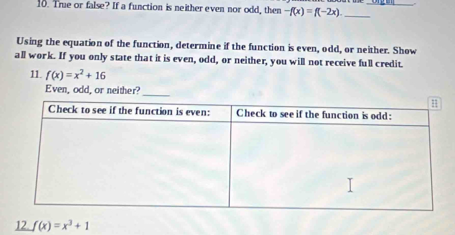 True or false? If a function is neither even nor odd, then -f(x)=f(-2x). __
Using the equation of the function, determine if the function is even, odd, or neither. Show
all work. If you only state that it is even, odd, or neither, you will not receive full credit.
11. f(x)=x^2+16
Even, odd, or neither?
12. f(x)=x^3+1