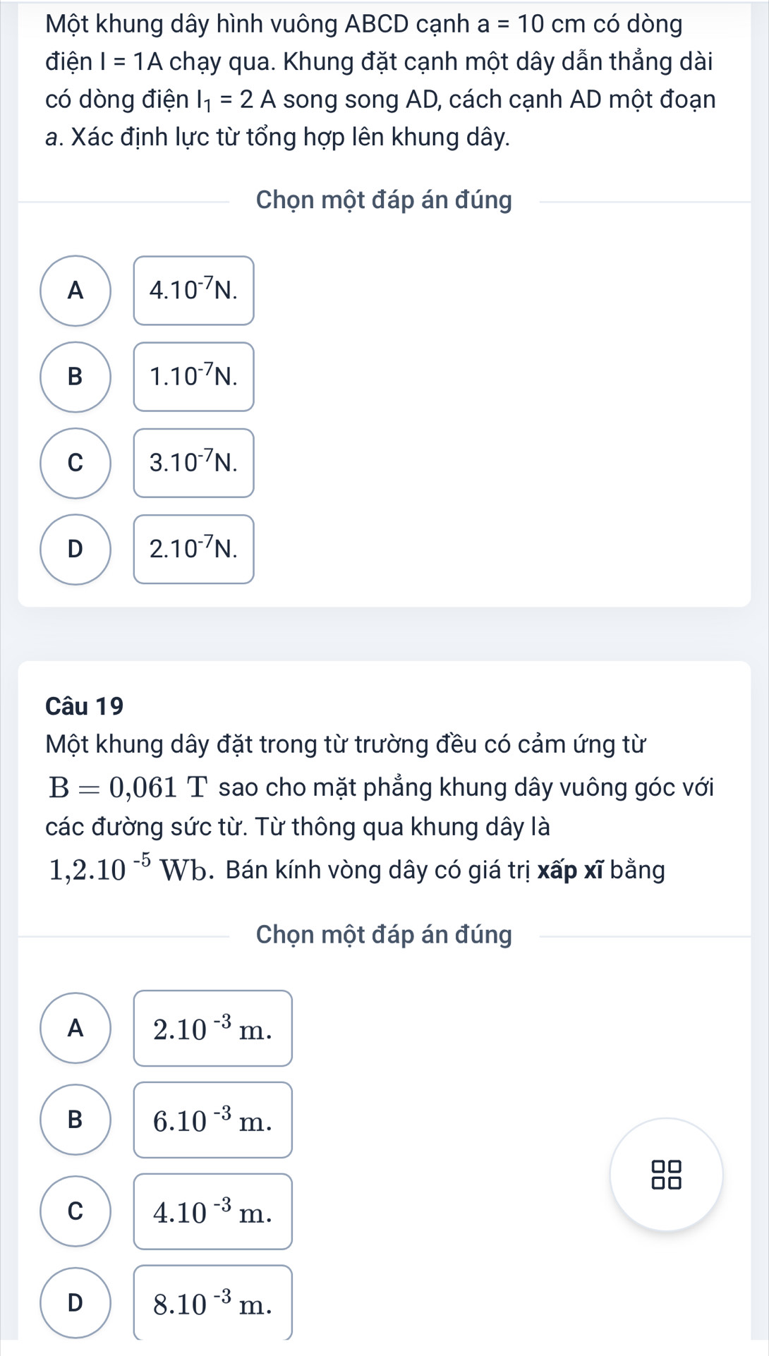 Một khung dây hình vuông ABCD cạnh a=10 cm có dòng
điện I=1A chạy qua. Khung đặt cạnh một dây dẫn thẳng dài
có dòng điện I_1=2A song song AD, cách cạnh AD một đoạn
a. Xác định lực từ tổng hợp lên khung dây.
Chọn một đáp án đúng
A 4.10^(-7)N.
B 1.10^(-7)N.
C 3.10^(-7)N.
D 2.10^(-7)N. 
Câu 19
Một khung dây đặt trong từ trường đều có cảm ứng từ
B=0,061T sao cho mặt phẳng khung dây vuông góc với
các đường sức từ. Từ thông qua khung dây là
1,2.10^(-5)Wb. Bán kính vòng dây có giá trị xấp xĩ bằng
Chọn một đáp án đúng
A 2.10^(-3)m.
B 6.10^(-3)m. 
□□
□□
C 4.10^(-3)m.
D 8.10^(-3)m.