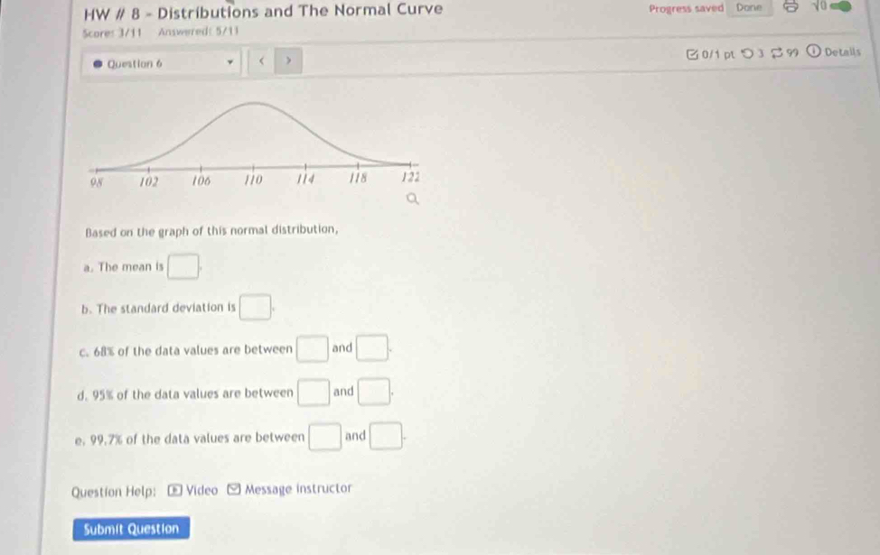 HW # 8 - Distributions and The Normal Curve Progress saved Done v 
Score: 3/11 Answered: 5/11
□0/1 pt つ 3
Question 6 □. 
b. The standard deviation is □. 
c. 68% of the data values are between □ and □.
d. 95% of the data values are between □ and □.
e, 99.7% of the data values are between □ and □. 
Question Help: * Vídeo Message instructor
Submit Question