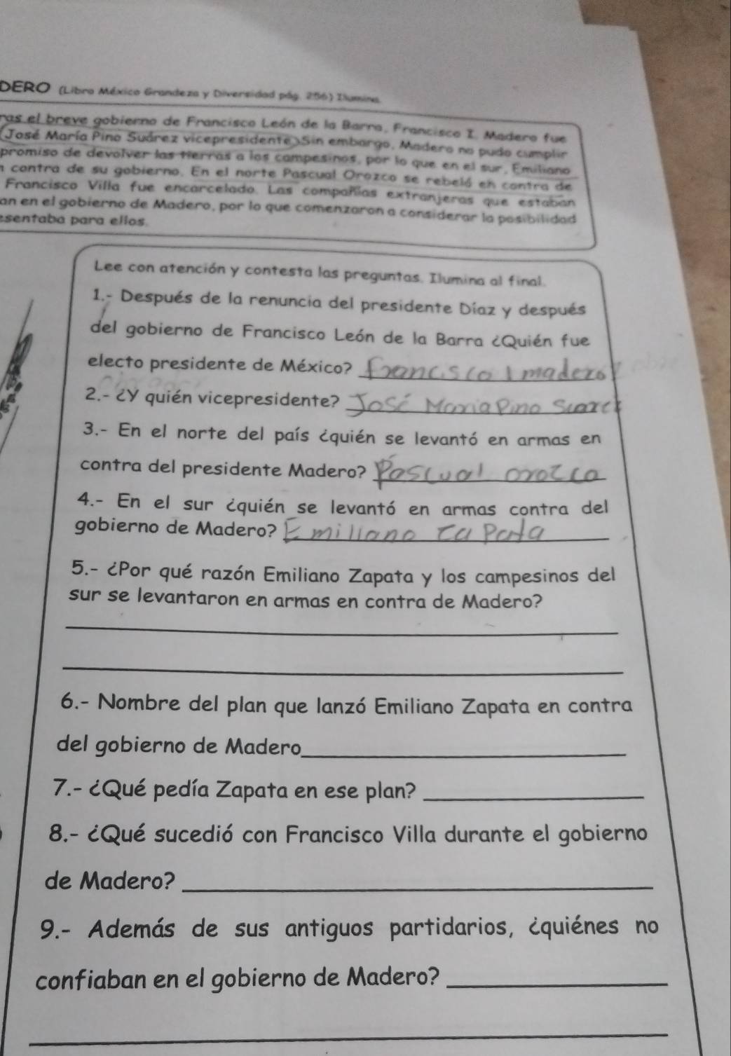 DERO (Libro México Grandeza y Diversidad pág. 286) Ilumina. 
ras el breve gobierno de Francisco León de la Barra, Francisco I. Madero fue 
Jasé María Pino Suárez vicepresidente )Sin embargo, Madero no pudo cumplir 
promiso de devolver las tierras a los campesinos, por lo que en el sur, Emiliano 
a contra de su gobierno. En el norte Pascual Orozco se rebeló en contra de 
Francisco Villa fue encarcelado. Las compañías extranjeras que estaban 
an en el gobierno de Madero, por lo que comenzaron a considerar la posibilidad 
esentaba para ellos. 
Lee con atención y contesta las preguntas. Ilumina al final. 
1.- Después de la renuncia del presidente Díaz y después 
del gobierno de Francisco León de la Barra ¿Quién fue 
_ 
electo presidente de México? 
_ 
2.- ¿Y quién vicepresidente? 
3.- En el norte del país ¿quién se levantó en armas en 
contra del presidente Madero?_ 
4.- En el sur ¿quién se levantó en armas contra del 
gobierno de Madero? 
_ 
5.- ¿Por qué razón Emiliano Zapata y los campesinos del 
sur se levantaron en armas en contra de Madero? 
_ 
_ 
6.- Nombre del plan que lanzó Emiliano Zapata en contra 
del gobierno de Madero_ 
7.- ¿Qué pedía Zapata en ese plan?_ 
8.- ¿Qué sucedió con Francisco Villa durante el gobierno 
de Madero?_ 
9.- Además de sus antiguos partidarios, ¿quiénes no 
confiaban en el gobierno de Madero?_ 
_