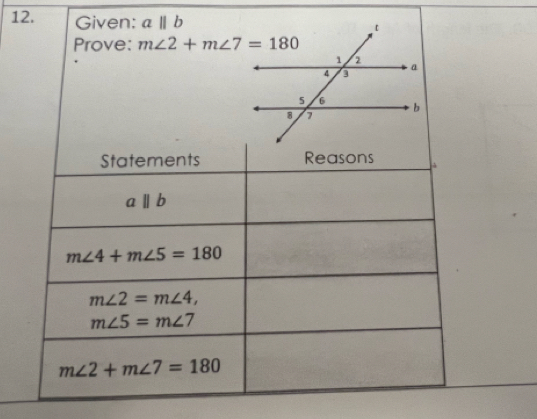 Given: a||b
Prove: m∠ 2+m∠ 7=180
Statements Reasons à
aparallel b
m∠ 4+m∠ 5=180
m∠ 2=m∠ 4,
m∠ 5=m∠ 7
m∠ 2+m∠ 7=180