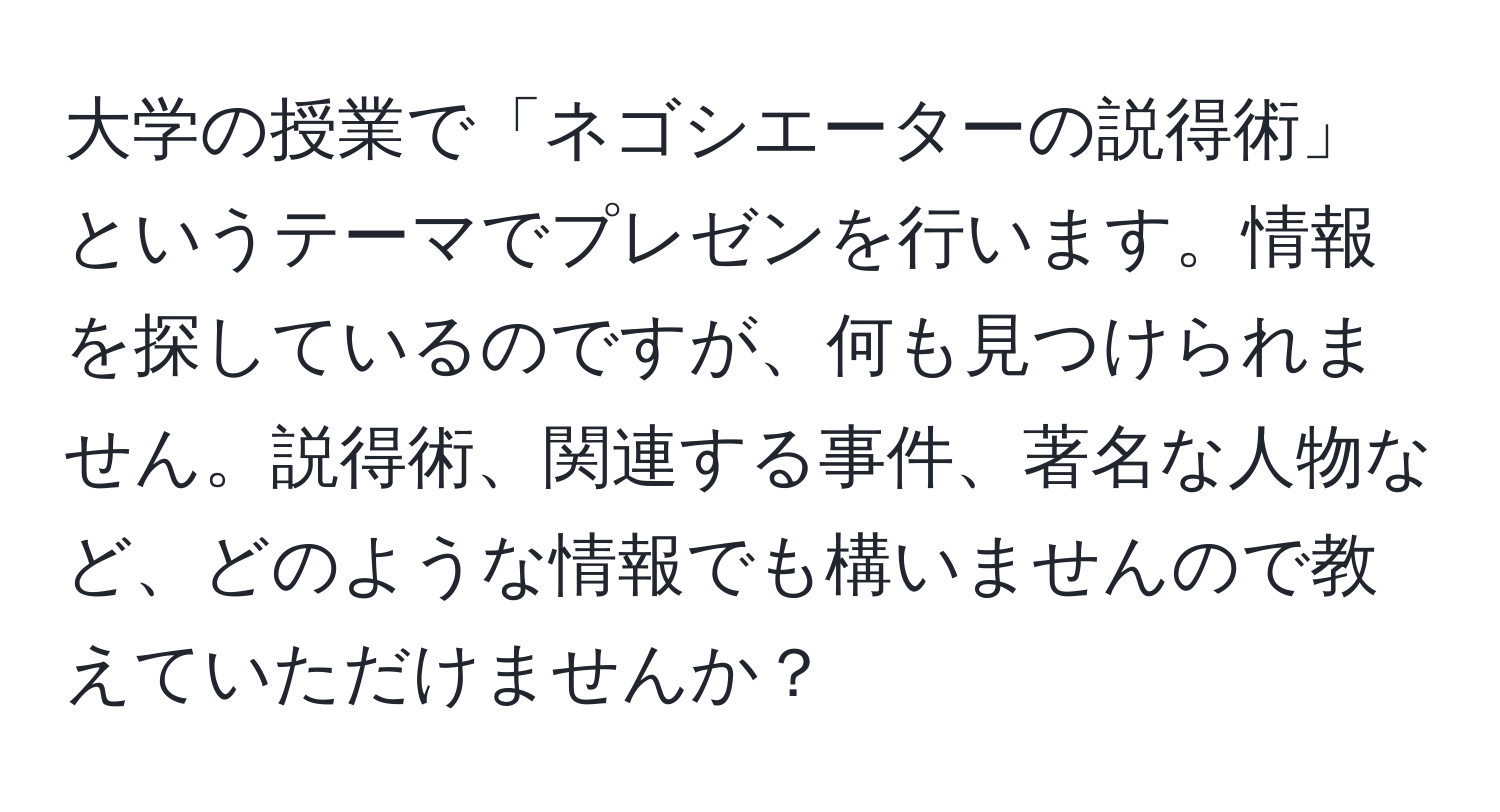 大学の授業で「ネゴシエーターの説得術」というテーマでプレゼンを行います。情報を探しているのですが、何も見つけられません。説得術、関連する事件、著名な人物など、どのような情報でも構いませんので教えていただけませんか？