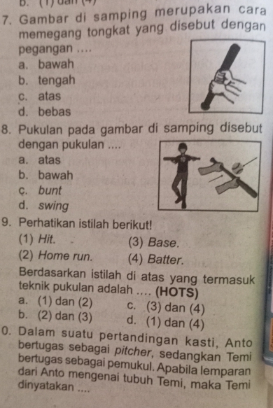 (1) dan (4)
7. Gambar di samping merupakan cara
memegang tongkat yang disebut dengan
pegangan ....
a. bawah
b. tengah
c. atas
d. bebas
8. Pukulan pada gambar di samping disebut
dengan pukulan ....
a. atas
b. bawah
c. bunt
d. swing
9. Perhatikan istilah berikut!
(1) Hit. (3) Base.
(2) Home run. (4) Batter.
Berdasarkan istilah di atas yang termasuk
teknik pukulan adalah .... (HOTS)
a. (1) dan (2) c. (3) dan (4)
b. (2) dan (3) d. (1) dan (4)
0. Dalam suatu pertandingan kasti, Anto
bertugas sebagai pitcher, sedangkan Temi
bertugas sebagai pemukul. Apabila lemparan
dari Anto mengenai tubuh Temi, maka Temi
dinyatakan ....