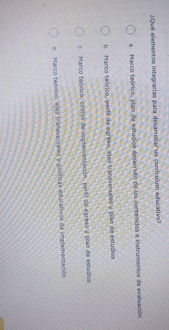 ¿Qué elementos integrarías para desarrollar un currículum educativo?
a. Marco teórico, plan de estudios desarrollo de los contenidos e instrumentos de evaluación
b. Marco teórico, perfil de egreso, ejes transversales y plan de estudios
c. Marco teórico, costos de implementación, perfil de egreso y plan de estudios
d. Marco teórico, ejes transversales y políticas educativos de implementación