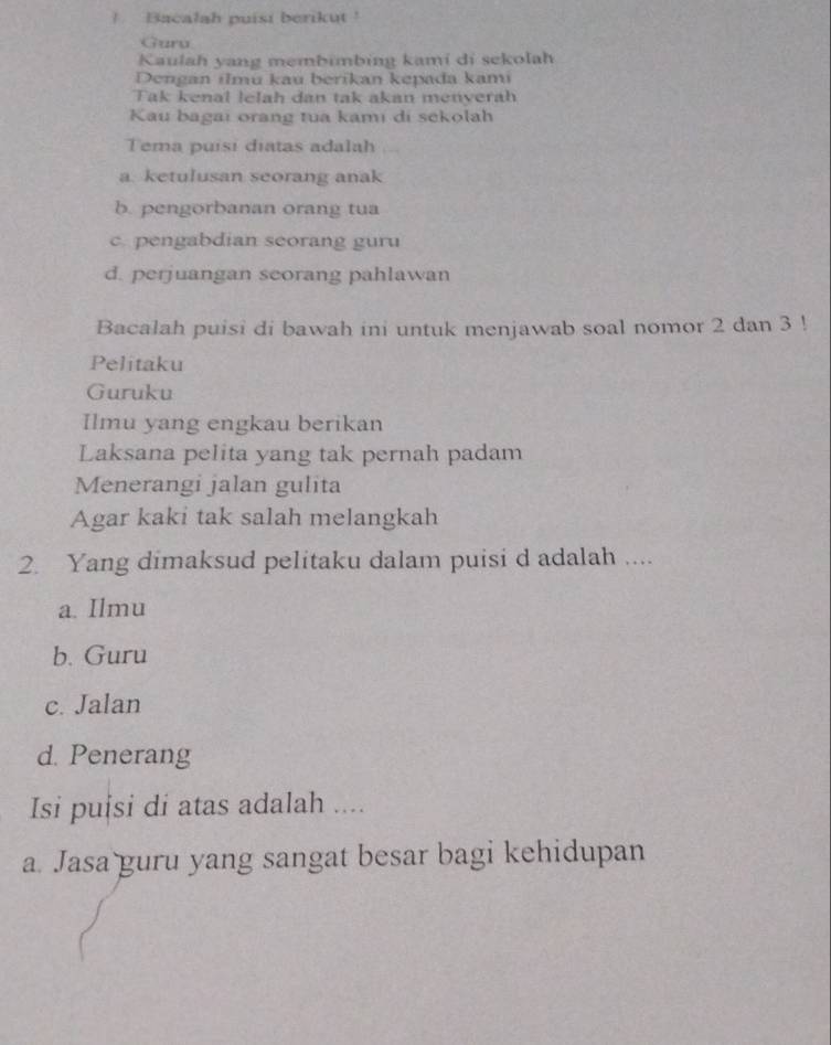 ! Bacalah puisi berikut !
Guru
Kaulah yang membimbing kami di sekolah
Dengan ilmu kau berikan kepada kami
Tak kenal lelah dan tak akan menyerah
Kau bagai orang tua kami di sekolah
Tema puísi diatas adalah
a. ketulusan seorang anak
b. pengorbanan orang tua
c. pengabdian seorang guru
d. perjuangan seorang pahlawan
Bacalah puisi di bawah ini untuk menjawab soal nomor 2 dan 3!
Pelitaku
Guruku
Ilmu yang engkau berikan
Laksana pelita yang tak pernah padam
Menerangi jalan gulita
Agar kaki tak salah melangkah
2. Yang dimaksud pelitaku dalam puisi d adalah ....
a. Ilmu
b. Guru
c. Jalan
d. Penerang
Isi puisi di atas adalah ....
a. Jasa guru yang sangat besar bagi kehidupan