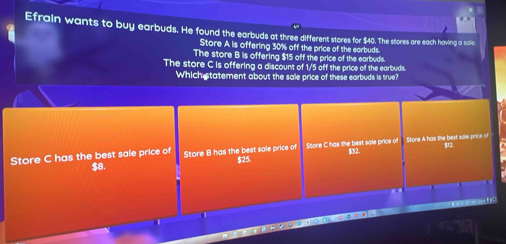 Efrain wants to buy earbuds. He found the earbuds at three different stores for $40. The stores are each having a sale.
Store A is offering 30% off the price of the earbuds.
The store B is offering $15 off the price of the earbuds.
The store C is offering a discount of 1/5 off the price of the earbuds.
Which statement about the sale price of these earbuds is true?
$12.
Store C has the best sale price of Store B has the best sale price of Store C has the best sale price of Store A has the best sale price of
$8. $25. $32.
I