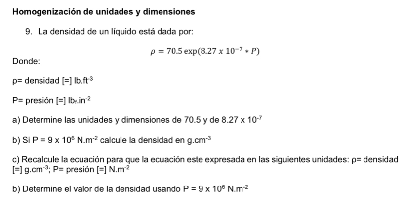 Homogenización de unidades y dimensiones 
9. La densidad de un líquido está dada por:
rho =70.5exp(8.27* 10^(-7)*P)
Donde:
rho = densidad [=]lb.ft^(-3)
P= presión [=]lb_f.in^(-2)
a) Determine las unidades y dimensiones de 70.5 y de 8.27* 10^(-7)
b) Si P=9* 10^6 N. m^(-2) calcule la densidad en g.cm^(-3)
c) Recalcule la ecuación para que la ecuación este expresada en las siguientes unidades: rho = densidad
[=]g.cm^(-3); P= presión [=]N.m^(-2)
b) Determine el valor de la densidad usando P=9* 10^6N.m^(-2)