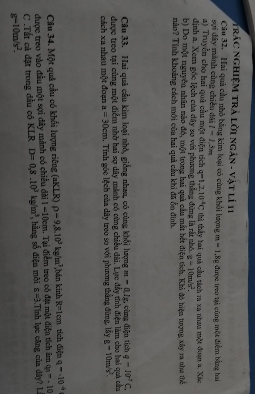 TRÁC NGHIỆM TRẬ LỜI NGÁN - Vật lÍ 11
Câu 32. Hai quả cầu nhỏ bằng kim loại có cùng khối lượng m=1,8g
sợi dây mảnh cùng chiều dài l=1.5m. được treo tại cùng một điểm bằng hai
a) Truyền cho hai quả cầu một điện tích q=1,2.10^(-8)C thì thấy hai quả cầu tách ra xa nhau một đoạn a. Xác
định a. Xem góc lệch của dây so với phương thẳng đứng là rất nhỏ. g=10m/s^2.
b) Do một nguyên nhân nào đó, một trong hai quả cầu mất hết điện tích. Khi đó hiện tượng xảy ra như thế
nào? Tính khoảng cách mới của hai quả cầu khi đã ồn đinh.
Câu 33. Hai quả cầu kim loại nhỏ, giống nhau, có cùng khối lượng m=0,lg . cùng điện tích q=10^(-7)C,
được treo tại cùng một điểm nhờ hai sợ dây mảnh có cùng chiều dài. Lực đầy tĩnh điện làm cho hai quả cầu
cách xa nhau một đoạn a=30cm. Tính góc lệch của dây treo so với phương thắng đứng. lấy g=10m/s^2.
Câu 34. Một quả cầu có khối lượng riêng (aKLR) rho =9,8.10^3kg/m^3 ,bán kính R=1cm tích điện q=-10^(-6)
được treo vào đầu một sợi dây mảnh có chiều dài l=10cm. Tại điểm treo có đặt một điện tích âm q_0=-10
C .Tất cả đặt trong dầu có KLR D=0,8.10^3kg/m^3 , ằng số điện môi varepsilon =3.Tính lực căng của dây? Là
g=10m/s^2.