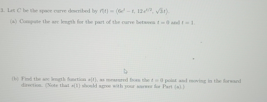 Let C be the space curve described by F(t)=(6e^t-t,12e^(1/2),sqrt(3)t). 
(a) Compute the arc length for the part of the curve between t=0 and t=1. 
(b) Find the arc length function s(t) , as measured from the t=0 point and moving in the forward 
direction. (Note that s(1) should agree with your answer for Part (a).)