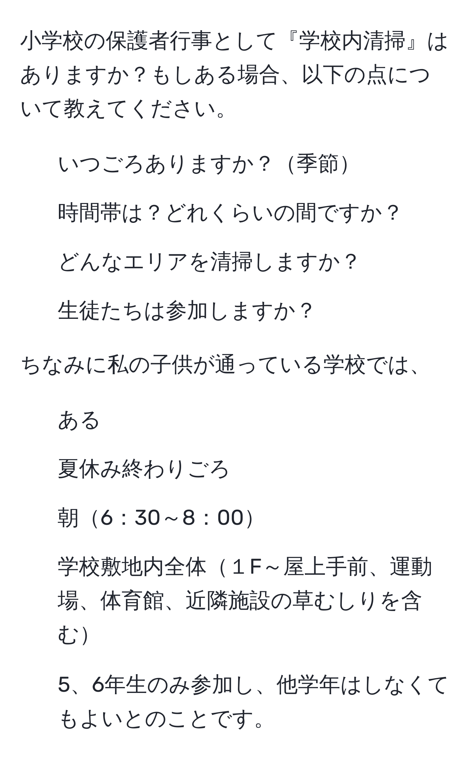 小学校の保護者行事として『学校内清掃』はありますか？もしある場合、以下の点について教えてください。  
1. いつごろありますか？季節  
2. 時間帯は？どれくらいの間ですか？  
3. どんなエリアを清掃しますか？  
4. 生徒たちは参加しますか？  

ちなみに私の子供が通っている学校では、  
1. ある  
2. 夏休み終わりごろ  
3. 朝6：30～8：00  
4. 学校敷地内全体１F～屋上手前、運動場、体育館、近隣施設の草むしりを含む  
5. 5、6年生のみ参加し、他学年はしなくてもよいとのことです。