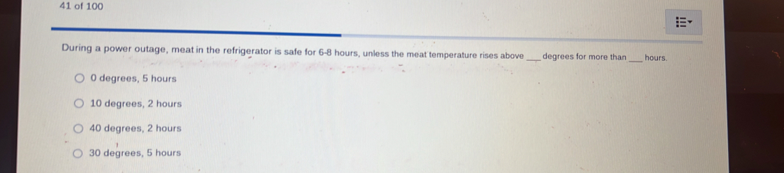 of 100
During a power outage, meat in the refrigerator is safe for 6-8 hours, unless the meat temperature rises above _ degrees for more than _ hours.
0 degrees, 5 hours
10 degrees, 2 hours
40 degrees, 2 hours
30 degrees, 5 hours