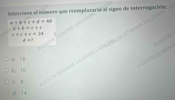 Seleccione el número que reemplazaría al signo de interrogación:
a+b+c+d=40
a+b=c+c
c+c+c=24
d=? 
ALISSON
us
c. 8 SSON DOMÍNIK SALGUERO ARS ÜSSON DOMIN
a. 16
b ISSÖN DOM
b. 10
d. 14