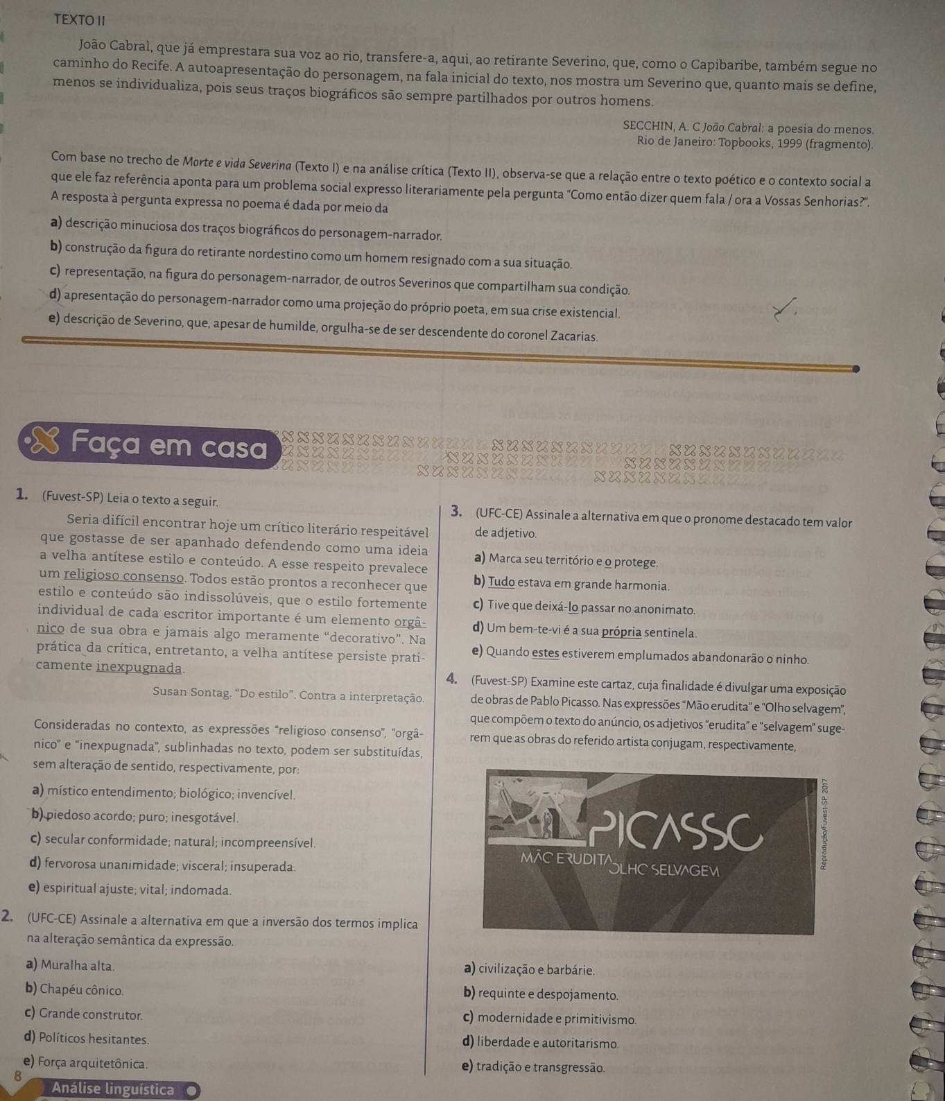 TEXTO II
João Cabral, que já emprestara sua voz ao rio, transfere-a, aqui, ao retirante Severino, que, como o Capibaribe, também segue no
caminho do Recife. A autoapresentação do personagem, na fala inicial do texto, nos mostra um Severino que, quanto mais se define,
menos se individualiza, pois seus traços biográficos são sempre partilhados por outros homens.
SECCHIN, A. C João Cabral: a poesia do menos.
Rio de Janeiro: Topbooks, 1999 (fragmento).
Com base no trecho de Morte e vida Severina (Texto I) e na análise crítica (Texto II), observa-se que a relação entre o texto poético e o contexto social a
que ele faz referência aponta para um problema social expresso literariamente pela pergunta "Como então dizer quem fala / ora a Vossas Senhorias?".
A resposta à pergunta expressa no poema é dada por meio da
a) descrição minuciosa dos traços biográficos do personagem-narrador.
b) construção da figura do retirante nordestino como um homem resignado com a sua situação.
C) representação, na figura do personagem-narrador, de outros Severinos que compartilham sua condição.
d) apresentação do personagem-narrador como uma projeção do próprio poeta, em sua crise existencial.
e) descrição de Severino, que, apesar de humilde, orgulha-se de ser descendente do coronel Zacarias.
xxxxxxxxxxxs L९92
Faça em casa uxuxxx xuxuunns
axaxI xuxuxA xuxu
1. (Fuvest-SP) Leia o texto a seguir. 3. (UFC-CE) Assinale a alternativa em que o pronome destacado tem valor
Seria difícil encontrar hoje um crítico literário respeitável de adjetivo.
que gostasse de ser apanhado defendendo como uma ideia a) Marca seu território e o protege
a velha antítese estilo e conteúdo. A esse respeito prevalece
um religioso consenso. Todos estão prontos a reconhecer que b) Tudo estava em grande harmonia.
estilo e conteúdo são indissolúveis, que o estilo fortemente c) Tive que deixá-lo passar no anonimato.
individual de cada escritor importante é um elemento orgâ- d) Um bem-te-vi é a sua própria sentinela
nico de sua obra e jamais algo meramente “decorativo”. Na
prática da crítica, entretanto, a velha antítese persiste prati- e) Quando estes estiverem emplumados abandonarão o ninho.
camente inexpugnada. 4. (Fuvest-SP) Examine este cartaz, cuja finalidade é divulgar uma exposição
Susan Sontag. “Do estilo”. Contra a interpretação. de obras de Pablo Picasso. Nas expressões ''Mão erudita” e 'Olho selvagem”,
que compõem o texto do anúncio, os adjetivos “erudita” e “selvagem” suge-
Consideradas no contexto, as expressões 'religioso consenso'', ''orgâ- rem que as obras do referido artista conjugam, respectivamente,
nico' e "inexpugnada', sublinhadas no texto, podem ser substituídas,
sem alteração de sentido, respectivamente, por:
a) místico entendimento; biológico; invencível.
b) piedoso acordo; puro; inesgotável. 
c) secular conformidade; natural; incompreensível. 
d) fervorosa unanimidade; visceral; insuperada.
e) espiritual ajuste; vital; indomada.
2. (UFC-CE) Assinale a alternativa em que a inversão dos termos implica
na alteração semântica da expressão.
a) Muralha alta. a) civilização e barbárie.
b) Chapéu cônico. b) requinte e despojamento.
c) Grande construtor. c) modernidade e primitivismo.
d) Políticos hesitantes. d) liberdade e autoritarismo.
e) Força arquitetônica. e) tradição e transgressão.
8
Análise linguística