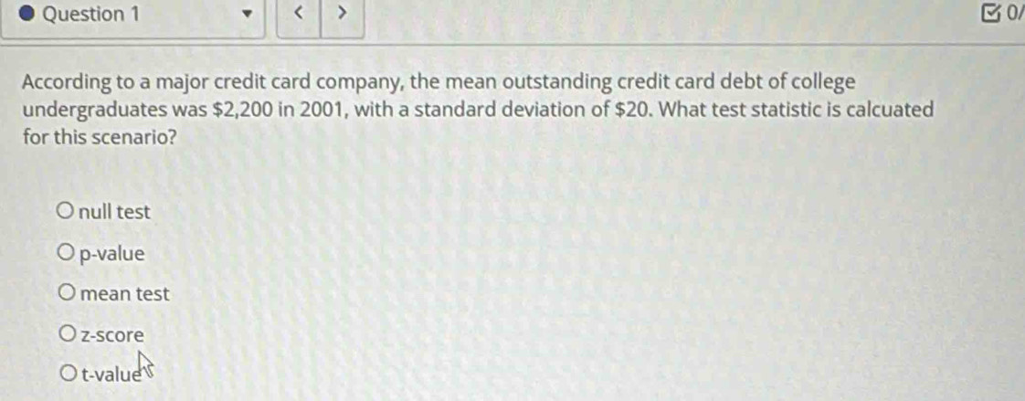 < > 0/
According to a major credit card company, the mean outstanding credit card debt of college
undergraduates was $2,200 in 2001, with a standard deviation of $20. What test statistic is calcuated
for this scenario?
null test
p -value
mean test
z-score
t-value