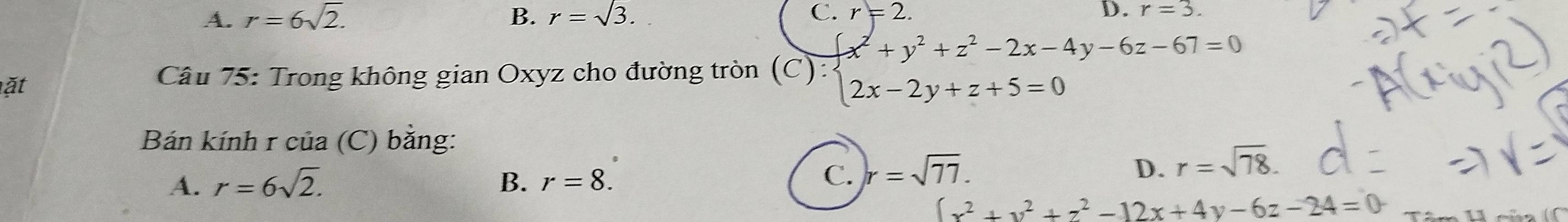 A. r=6sqrt(2). B. r=sqrt(3). C. r=2. D. r=3. 
ặt
Câu 75: Trong không gian Oxyz cho đường tròn (C):beginarrayl x^2+y^2+z^2-2x-4y-6z-67=0 2x-2y+z+5=0endarray.
Bán kính r của (C) băng:
A. r=6sqrt(2). B. r=8. C. r=sqrt(77). D. r=sqrt(78).
[x^2+y^2+z^2-12x+4y-6z-24=0