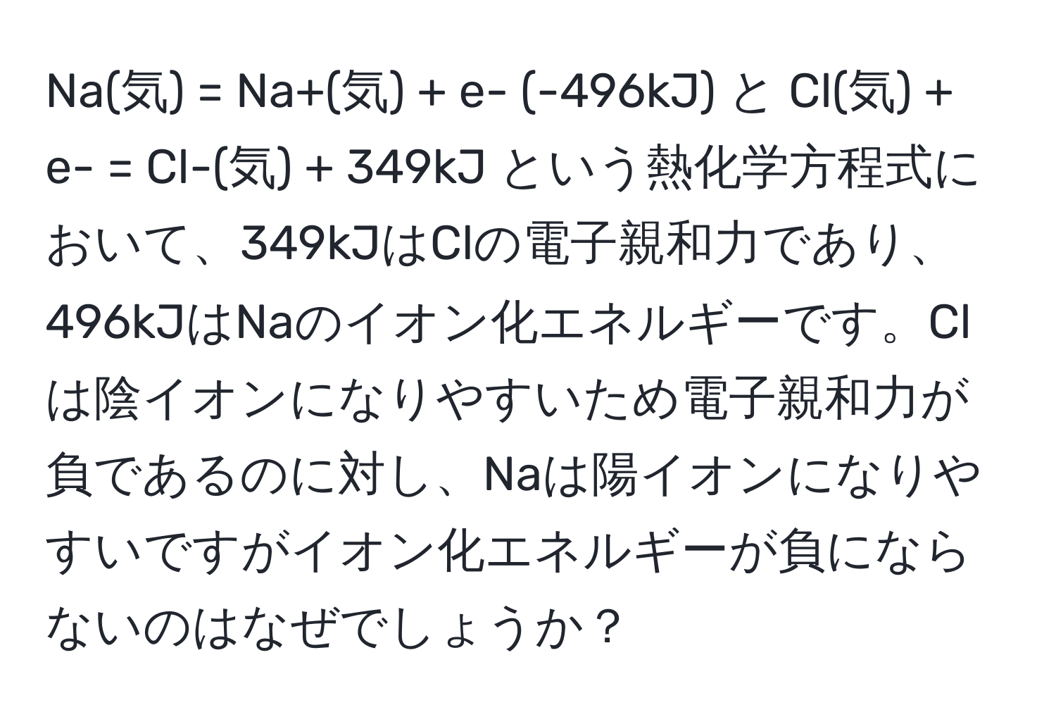 Na(気) = Na+(気) + e- (-496kJ) と Cl(気) + e- = Cl-(気) + 349kJ という熱化学方程式において、349kJはClの電子親和力であり、496kJはNaのイオン化エネルギーです。Clは陰イオンになりやすいため電子親和力が負であるのに対し、Naは陽イオンになりやすいですがイオン化エネルギーが負にならないのはなぜでしょうか？