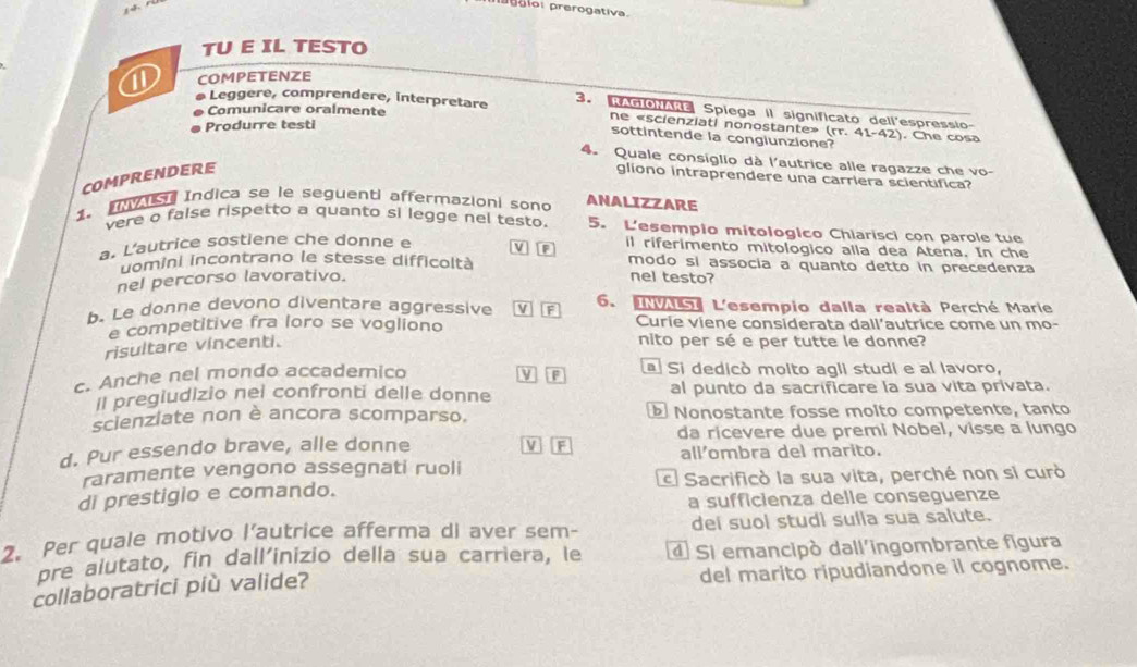 prerogativa.
TU E IL TESTO
COMPETENZE
Leggere, comprendere, interpretare 3. NAGONAN Spiega II significato dell'espressio-
Comunicare oralmente
Produrre testi
ne «scienziati nonostante» (rr.41-42). Che cosa
sottintende la congiunzione?
4. Quale consiglio dà l'autrice alle ragazze che vo-
COMPRENDERE
gliono intraprendere una carriera scientifica?
1. va Indica se le seguenti affermazioni sono ANALIZZARE
vere o false rispetto a quanto si legge nel testo 5. L'esempio mitologico Chiarisci con parole tue
a. L'autrice sostiene che donne e
IF il riferimento mitologico alla dea Atena. In che
uomini incontrano le stesse difficoltà modo si assocía a quanto detto in precedenza
nel percorso lavorativo. nel testo?
b. Le donne devono diventare aggressive v F 6. 5 L'esempio dalla realtà Perché Marie
e competitive fra loro se vogliono Curie viene considerata dall’autrice come un mo-
risultare vincenti.
nito per sé e per tutte le donne?
F
c. Anche nel mondo accademico Si dedicò molto agli studi e al lavoro,
Il pregiudizio nel confronti delle donne al punto da sacrificare la sua vita privata.
scienziate non è ancora scomparso. Nonostante fosse molto competente, tanto
da ricevere due premi Nobel, visse a lungo
d. Pur essendo brave, alle donne V F
raramente vengono assegnati ruoli all'ombra del marito.
di prestigio e comando. Sacrificò la sua vita, perché non si curò
a sufficienza delle conseguenze
2. Per quale motivo l’autrice afferma di aver sem- dei suol studi sulla sua salute.
pre alutato, fin dall'inizio della sua carriera, le 4 Si emancipó dall'ingombrante figura
collaboratrici più valide? del marito ripudiandone il cognome.