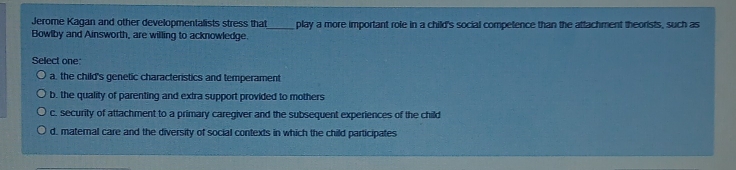 Jerome Kagan and other developmentalists stress that_ play a more important role in a child's social competence than the attachment theorists, such as
Bowlby and Ainsworth, are willing to acknowledge.
Select one
a, the child's genetic characteristics and temperament
b. the quality of parenting and extra support provided to mothers
c. security of attachment to a primary caregiver and the subsequent experiences of the child
d. maternal care and the diversity of social contexts in which the child participates