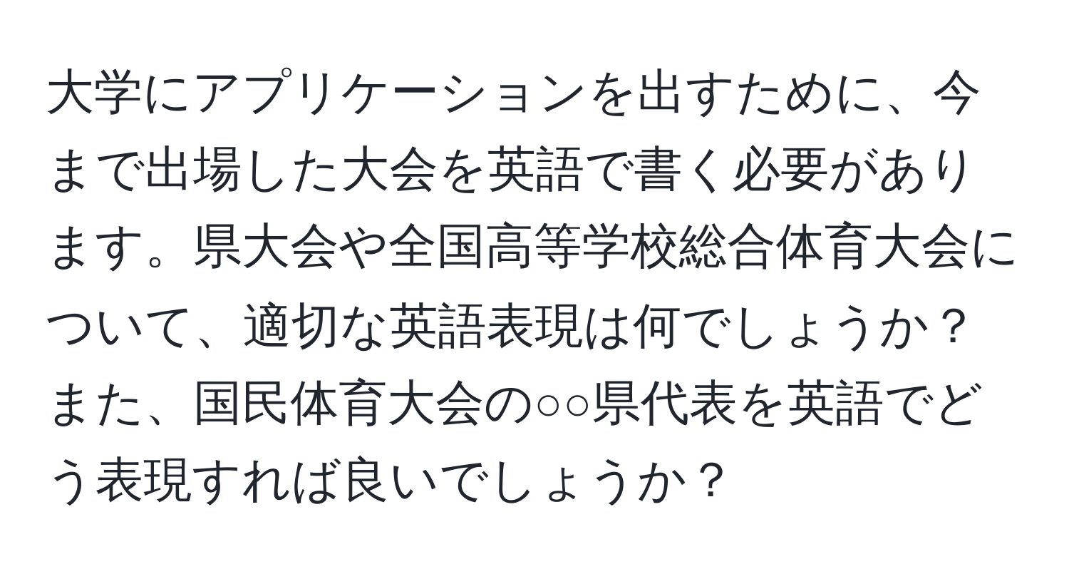 大学にアプリケーションを出すために、今まで出場した大会を英語で書く必要があります。県大会や全国高等学校総合体育大会について、適切な英語表現は何でしょうか？また、国民体育大会の○○県代表を英語でどう表現すれば良いでしょうか？