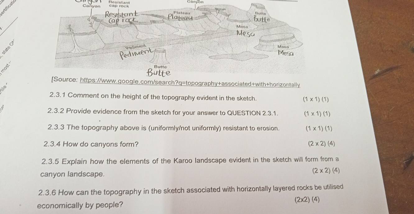 ertificatio
Resistant
Canyón
_

[Source: https://www.google.com/search?q=topography+associated+with+horizontally
2.3.1 Comment on the height of the topography evident in the sketch.
(1* 1)(1)
2.3.2 Provide evidence from the sketch for your answer to QUESTION 2.3.1. (1* 1)(1)
2.3.3 The topography above is (uniformly/not uniformly) resistant to erosion. (1* 1)(1)
2.3.4 How do canyons form? (2* 2)(4)
2.3.5 Explain how the elements of the Karoo landscape evident in the sketch will form from a
canyon landscape.
(2* 2)(4)
2.3.6 How can the topography in the sketch associated with horizontally layered rocks be utilised
(2 * 2) (4)
economically by people?