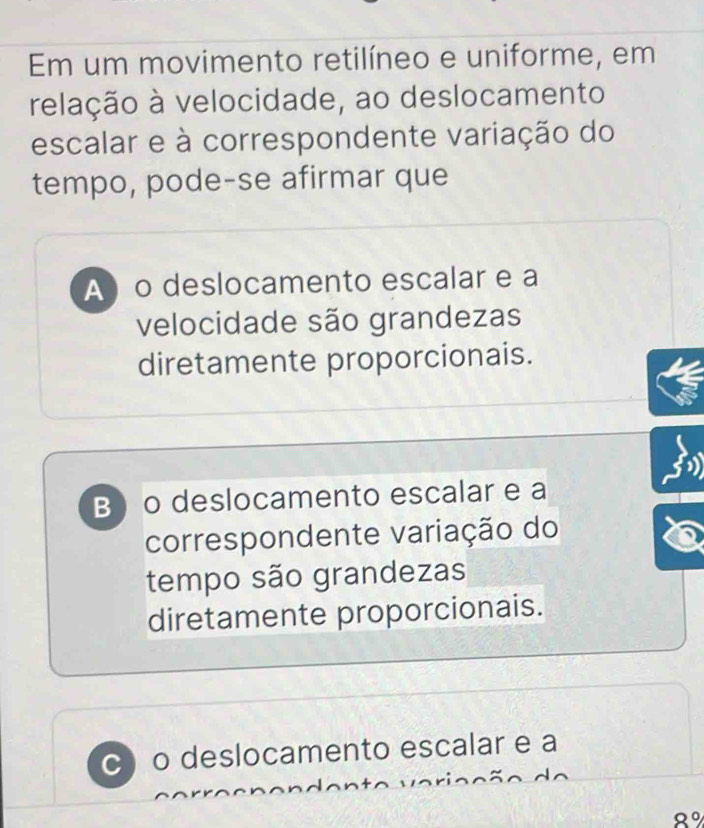 Em um movimento retilíneo e uniforme, em
relação à velocidade, ao deslocamento
escalar e à correspondente variação do
tempo, pode-se afirmar que
A o deslocamento escalar e a
velocidade são grandezas
diretamente proporcionais.
B o deslocamento escalar e a
correspondente variação do
tempo são grandezas
diretamente proporcionais.
c) o deslocamento escalar e a
8°