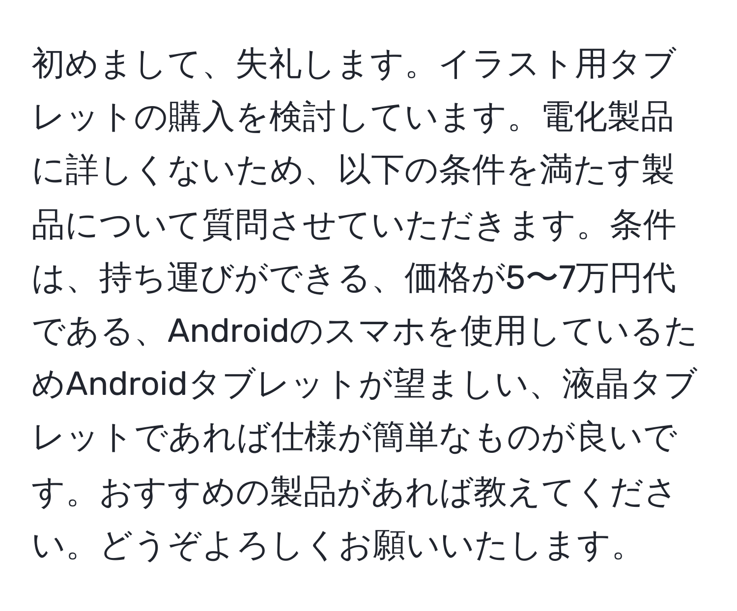 初めまして、失礼します。イラスト用タブレットの購入を検討しています。電化製品に詳しくないため、以下の条件を満たす製品について質問させていただきます。条件は、持ち運びができる、価格が5〜7万円代である、Androidのスマホを使用しているためAndroidタブレットが望ましい、液晶タブレットであれば仕様が簡単なものが良いです。おすすめの製品があれば教えてください。どうぞよろしくお願いいたします。