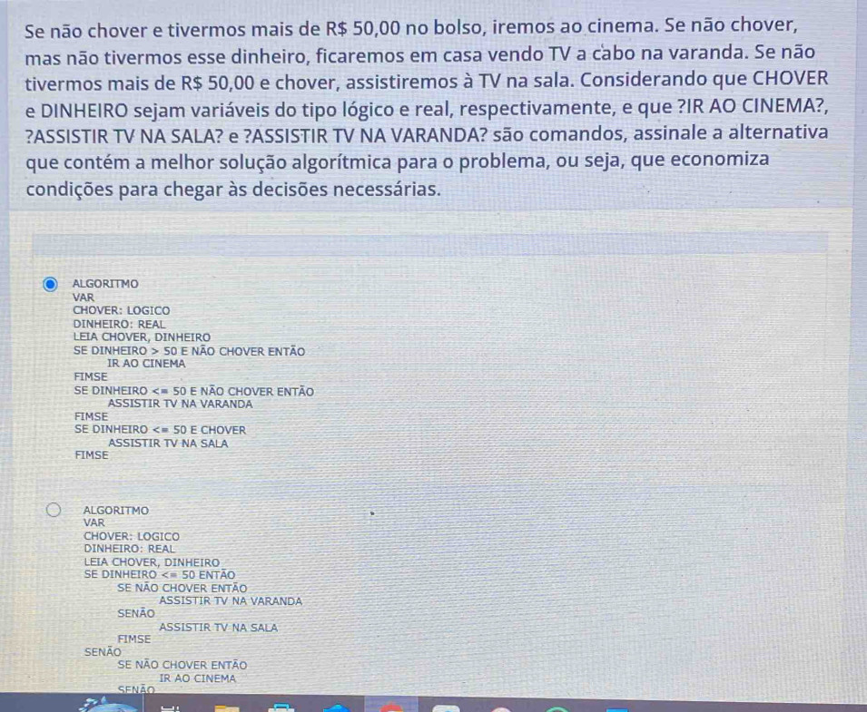 Se não chover e tivermos mais de R$ 50,00 no bolso, iremos ao cinema. Se não chover, 
mas não tivermos esse dinheiro, ficaremos em casa vendo TV a cabo na varanda. Se não 
tivermos mais de R$ 50,00 e chover, assistiremos à TV na sala. Considerando que CHOVER 
e DINHEIRO sejam variáveis do tipo lógico e real, respectivamente, e que ?IR AO CINEMA?, 
?ASSISTIR TV NA SALA? e ?ASSISTIR TV NA VARANDA? são comandos, assinale a alternativa 
que contém a melhor solução algorítmica para o problema, ou seja, que economiza 
condições para chegar às decisões necessárias. 
ALGORITMO 
VAR 
CHOVER: LOGICO 
DINHEIRO: REAL 
LEIA CHOVER, DINHEIRO 
SE DINHEIRO > 50 E NÃO CHOVER ENTÃO 
IR AO CINEMA 
FIMSE 
SE DINHEIRO E NÃO CHOVER ENTÃO 
ASSISTIR TV NA VARANDA 
FIMSE 
SE DINHEIRO E CHOVER 
ASSISTIR TV NA SALA 
FIMSE 
ALGORITMO 
VAR 
CHOVER: LOGICO 
DINHEIRO: REAL 
LEIA CHOVER, DINHEIRO 
SE DINHEIRO então 
Se não chover então 
ASSISTIR TV NA VARANDA 
SENÃO 
ASSISTIR TV NA SALA 
FIMSE 
SENÃo 
se não chover então 
IR AO CINEMA 
Senão