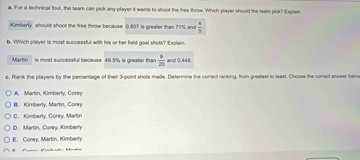 For a technical foul, the team can pick any player it wants to shoot the free throw. Which player should the team pick? Explain.
Kimberly should shoot the free throw because 0.857 is greater than 71% and  4/5 . 
b. Which player is most successful with his or her field goal shots? Explain.
Martin is most successful because 49.5% is greater than  9/20  and 0.448.
c, Rank the players by the percentage of their 3 -point shots made. Determine the correct ranking, from greatest to least. Choose the correct answer below
A. Martin, Kimberly, Corey
B. Kimberly, Martin, Corey
C. Kimberly, Corey, Martin
D. Martin, Corey, Kimberly
E. Corey, Martin, Kimberly
c